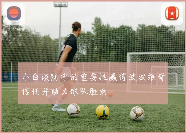 小白谈防守的重要性赢得波波维奇信任并助力球队胜利
