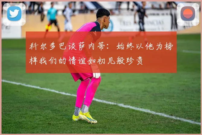 科尔多巴谈萨内蒂：始终以他为榜样我们的情谊如初见般珍贵