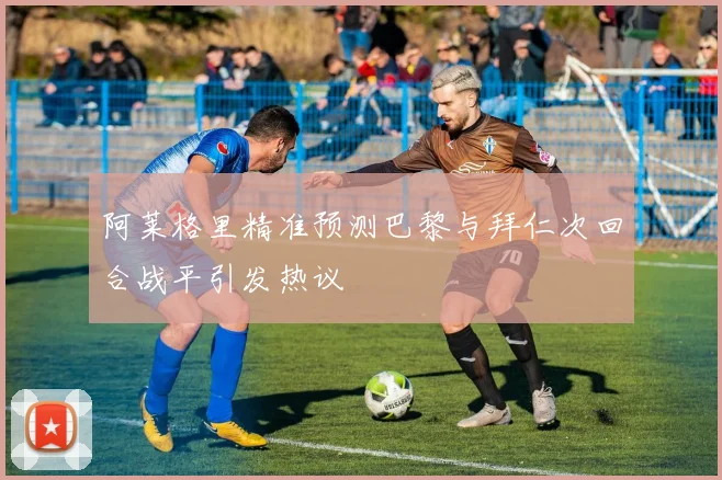 阿莱格里精准预测巴黎与拜仁次回合战平引发热议