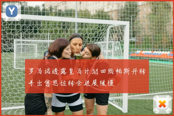 罗马诺透露皇马计划回购帕斯并转手出售恩佐转会进展缓慢