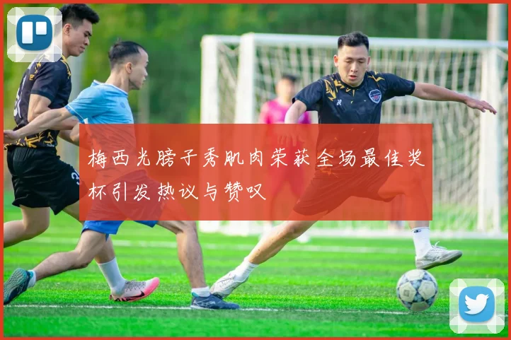 梅西光膀子秀肌肉荣获全场最佳奖杯引发热议与赞叹