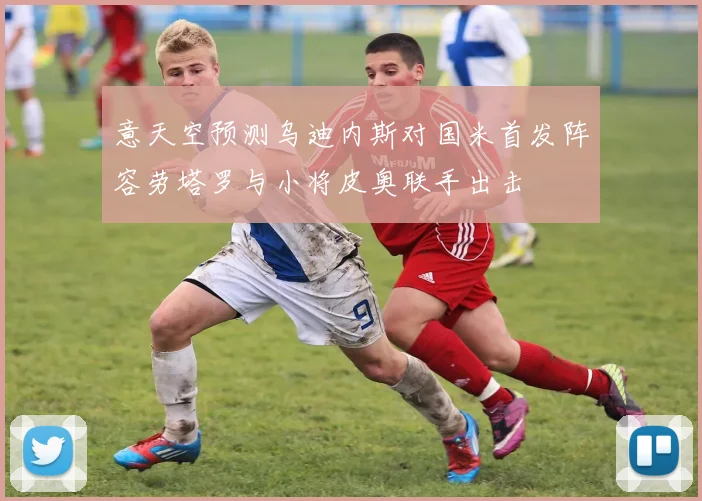 意天空预测乌迪内斯对国米首发阵容劳塔罗与小将皮奥联手出击