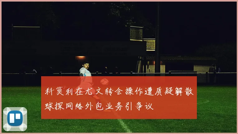 科莫利在尤文转会操作遭质疑解散球探网络外包业务引争议