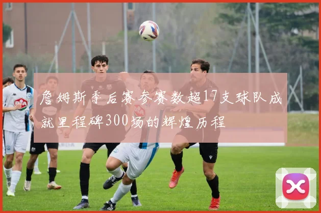 詹姆斯季后赛参赛数超17支球队成就里程碑300场的辉煌历程