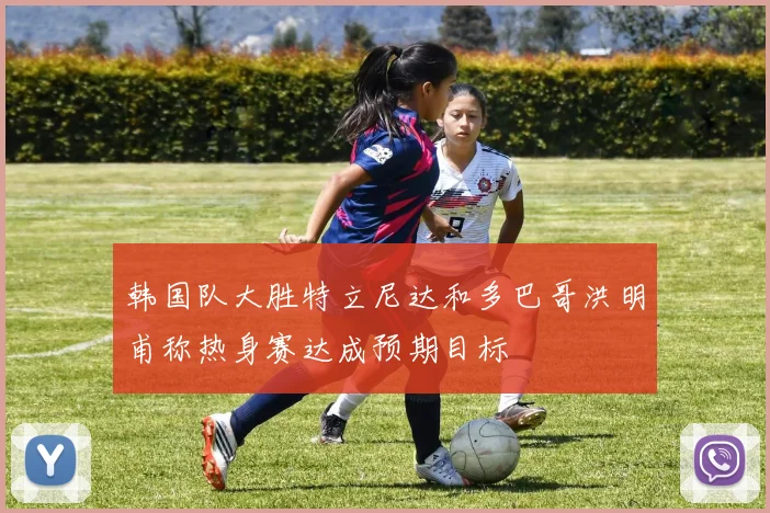 韩国队大胜特立尼达和多巴哥洪明甫称热身赛达成预期目标