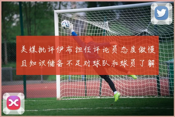 美媒批评伊布担任评论员态度傲慢且知识储备不足对球队和球员了解有限