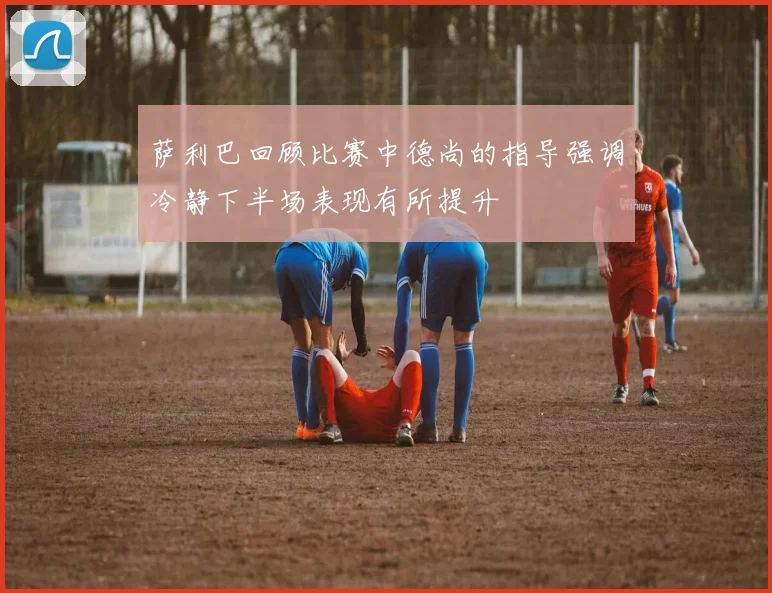 萨利巴回顾比赛中德尚的指导强调冷静下半场表现有所提升