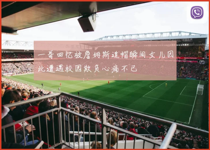 一哥回忆被詹姆斯追帽瞬间女儿因此遭遇校园欺负心痛不已