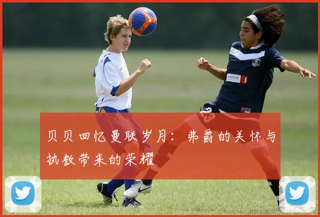 贝贝回忆曼联岁月：弗爵的关怀与执教带来的荣耀