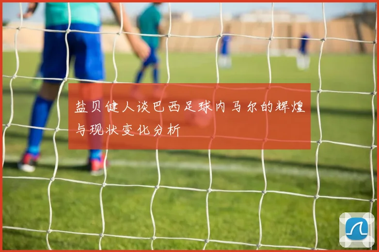 盐贝健人谈巴西足球内马尔的辉煌与现状变化分析