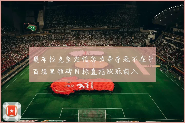 奥布拉克坚定信念力争夺冠不在乎百场里程碑目标直指欧冠前八