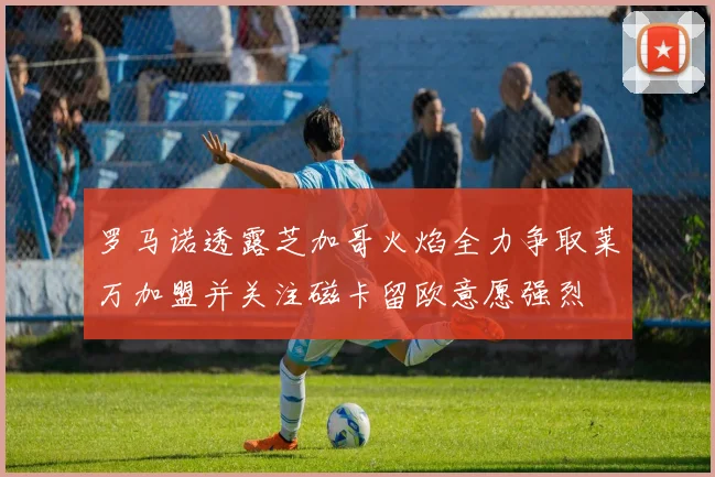 罗马诺透露芝加哥火焰全力争取莱万加盟并关注磁卡留欧意愿强烈