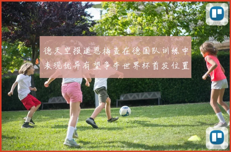 德天空报道恩梅查在德国队训练中表现优异有望争夺世界杯首发位置