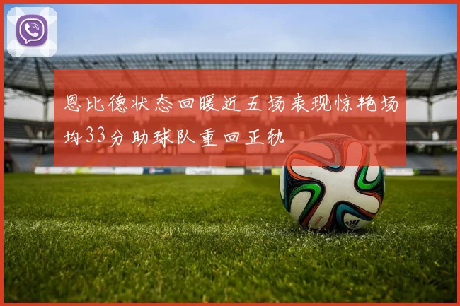 恩比德状态回暖近五场表现惊艳场均33分助球队重回正轨