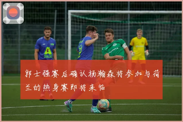 郭士强赛后确认杨瀚森将参加与荷兰的热身赛即将来临