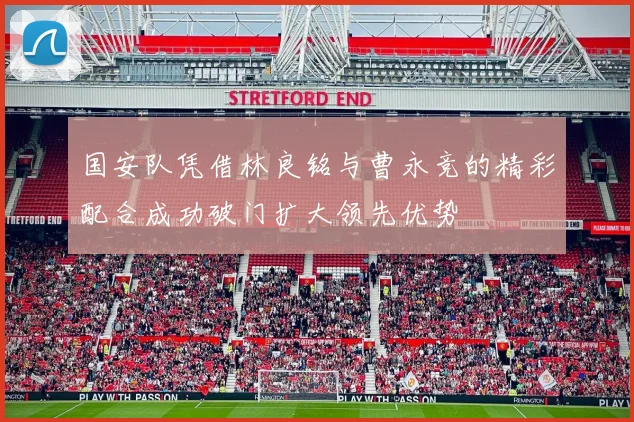 国安队凭借林良铭与曹永竞的精彩配合成功破门扩大领先优势