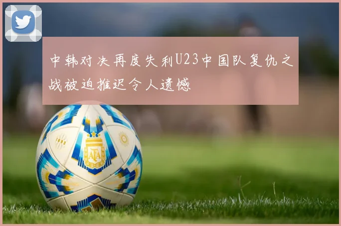 中韩对决再度失利U23中国队复仇之战被迫推迟令人遗憾
