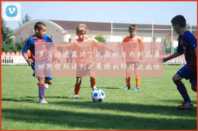 罗马诺透露诺丁汉森林与内科威廉姆斯续约谈判进展顺利即将达成协议