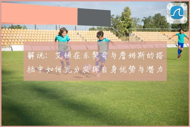 解说：艾顿在东契奇与詹姆斯的搭档中如何充分发挥自身优势与潜力